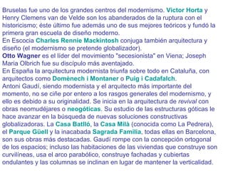 Bruselas fue uno de los grandes centros del modernismo.  Victor Horta  y Henry Clemens van de Velde son los abanderados de la ruptura con el historicismo; éste último fue además uno de sus mejores teóricos y fundó la primera gran escuela de diseño moderno.  En Escocia  Charles Rennie Mackintosh  conjuga también arquitectura y diseño (el modernismo se pretende globalizador).  Otto Wagner  es el líder del movimiento "secesionista" en Viena; Joseph Maria Olbrich fue su discípulo más aventajado.  En España la arquitectura modernista triunfa sobre todo en Cataluña, con arquitectos como  Domènech i Montaner  o  Puig i Cadafalch .  Antoni Gaudí, siendo modernista y el arquitecto más importante del momento, no se ciñe por entero a los rasgos generales del modernismo, y ello es debido a su originalidad. Se inicia en la arquitectura de  revival  con obras neomudéjares o  neogóticas . Su estudio de las estructuras góticas le hace avanzar en la búsqueda de nuevas soluciones constructivas globalizadoras. La  Casa Batlló , la  Casa Milà  (conocida como La Pedrera), el  Parque Güell  y la inacabada  Sagrada Familia , todas ellas en Barcelona, son sus obras más destacadas. Gaudí rompe con la concepción ortogonal de los espacios; incluso las habitaciones de las viviendas que construye son curvilíneas, usa el arco parabólico, construye fachadas y cubiertas ondulantes y las columnas se inclinan en lugar de mantener la verticalidad.  