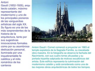 Antoni Gaudí (1852-1926), arquitecto catalán, máximo representante del modernismo y uno de los principales pioneros de las vanguardias artísticas del siglo XX. Su figura es una de las más sorprendentes de la historia de la arquitectura, tanto por sus sugestivas innovaciones formales como por su asombrosa dedicación personal, iluminada por una inquebrantable fe católica y el mito romántico de los canteros Antoni Gaudí i Cornet comenzó a proyectar en 1883 el templo expiatorio de la Sagrada Familia, su inacabada obra maestra. En la fotografía se observa la fachada del Nacimiento, con sus cuatro torres ahusadas y su portada tripartita salpicada de motivos escultóricos del artista. Este edificio representa la culminación del modernismo catalán y está considerado como una de las mejores obras arquitectónicas de todos los tiempos.   