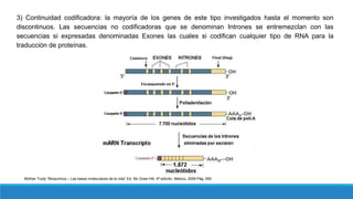 3) Continuidad codificadora: la mayoría de los genes de este tipo investigados hasta el momento son
discontinuos. Las secuencias no codificadoras que se denominan Intrones se entremezclan con las
secuencias si expresadas denominadas Exones las cuales si codifican cualquier tipo de RNA para la
traducción de proteínas.
McKee Trudy “Bioquímica – Las bases moleculares de la vida” Ed. Mc Graw Hill, 4ª edición, México, 2009 Pág. 650
 