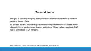 Transcriptoma
Designa al conjunto completo de moléculas de RNA que transcriben a partir del
genoma de una célula.
La síntesis de RNA implica el apareamiento complementario de las bases de los
ribonucleótidos con las bases de una molécula de DNA y cada molécula de RNA
recién sintetizada es un transcrito.
McKee Trudy “Bioquímica – Las bases moleculares de la vida” Ed. Mc Graw Hill, 4ª edición, México, 2009 Pág. 627
 