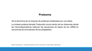 Proteoma
Se le denomina así al conjunto de proteínas sintetizadas por una célula.
La síntesis proteica llamada Traducción ocurre dentro de los ribosomas donde
las ribonucleoproteínas traducen las secuencias de bases de los mRNA en
secuencias de aminoácidos de los polipéptidos
McKee Trudy “Bioquímica – Las bases moleculares de la vida” Ed. Mc Graw Hill, 4ª edición, México, 2009 Pág. 629
 