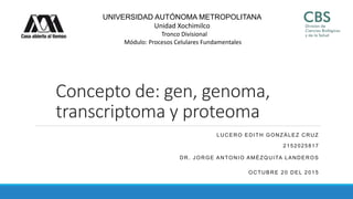 UNIVERSIDAD AUTÓNOMA METROPOLITANA
Unidad Xochimilco
Tronco Divisional
Módulo: Procesos Celulares Fundamentales
Concepto de: gen, genoma,
transcriptoma y proteoma
LUCERO EDITH GONZÁLEZ CRUZ
2152025817
DR. JORGE ANTONIO AMÉZQUITA LANDEROS
OCTUBRE 20 DEL 2015
 