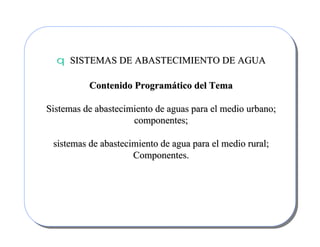 qq SISTEMAS DE ABASTECIMIENTO DE AGUASISTEMAS DE ABASTECIMIENTO DE AGUA
Contenido ProgramContenido Programáático del Tematico del Tema
Sistemas de abastecimiento de aguas para el medio urbano;Sistemas de abastecimiento de aguas para el medio urbano;
componentes;componentes;
sistemas de abastecimiento de agua para el medio rural;sistemas de abastecimiento de agua para el medio rural;
Componentes.Componentes.
 