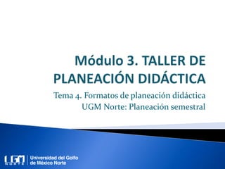 Tema 4. Formatos de planeación didáctica
UGM Norte: Planeación semestral
 