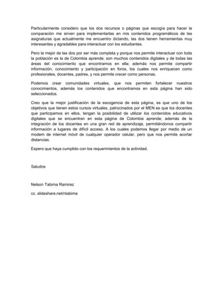 Particularmente considero que los dos recursos o páginas que escogía para hacer la
comparación me sirven para implementarlas en mis contenidos programáticos de las
asignaturas que actualmente me encuentro dictando, las dos tienen herramientas muy
interesantes y agradables para interactuar con los estudiantes.

Pero la mejor de las dos por ser más completa y porque nos permite interactuar con toda
la población es la de Colombia aprende; son muchos contenidos digitales y de todas las
áreas del conocimiento que encontramos en ella; además nos permite compartir
información, conocimiento y participación en foros, los cuales nos enriquecen como
profesionales, docentes, padres, y nos permite crecer como personas.

Podemos crear comunidades virtuales, que nos permiten fortalecer nuestros
conocimientos, además los contenidos que encontramos en esta página han sido
seleccionados.

Creo que la mejor justificación de la escogencia de esta página, es que uno de los
objetivos que tienen estos cursos virtuales, patrocinados por el MEN es que los docentes
que participamos en ellos, tengan la posibilidad de utilizar los contenidos educativos
digitales que se encuentran en esta página de Colombia aprende; además de la
integración de los docentes en una gran red de aprendizaje, permitiéndonos compartir
información a lugares de difícil acceso. A los cuales podemos llegar por medio de un
modem de internet móvil de cualquier operador celular, pero que nos permite acortar
distancias.

Espero que haya cumplido con los requerimientos de la actividad.



Saludos



Nelson Tabima Ramirez

cc. slideshare.net/ntabima
 