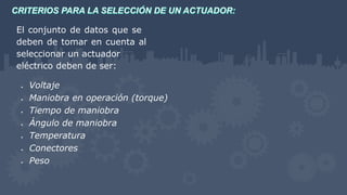 El conjunto de datos que se
deben de tomar en cuenta al
seleccionar un actuador
eléctrico deben de ser:
 Voltaje
 Maniobra en operación (torque)
 Tiempo de maniobra
 Ángulo de maniobra
 Temperatura
 Conectores
 Peso
 
