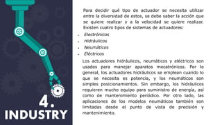 Para decidir qué tipo de actuador se necesita utilizar
entre la diversidad de estos, se debe saber la acción que
se quiere realizar y a la velocidad se quiere realizar.
Existen cuatro tipos de sistemas de actuadores:
 Electrónicos
 Hidráulicos
 Neumáticos
 Eléctricos
Los actuadores hidráulicos, neumáticos y eléctricos son
usados para manejar aparatos mecatrónicos. Por lo
general, los actuadores hidráulicos se emplean cuando lo
que se necesita es potencia, y los neumáticos son
simples posicionamientos. Sin embargo, los hidráulicos
requieren mucho equipo para suministro de energía, así
como de mantenimiento periódico. Por otro lado, las
aplicaciones de los modelos neumáticos también son
limitadas desde el punto de vista de precisión y
mantenimiento.
 