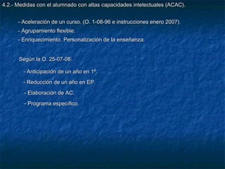 4.2.- Medidas con el alumnado con altas capacidades intelectuales (ACAC).


      - Aceleración de un curso. (O. 1-08-96 e instrucciones enero 2007).
      - Agrupamiento flexible.
      - Enriquecimiento. Personalización de la enseñanza.


      Según la O. 25-07-08:

        - Anticipación de un año en 1º.
        - Reducción de un año en EP.
        - Elaboración de AC.
        - Programa específico.
 