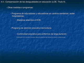 4.4.- Compensación de las desigualdades en educación (LOE. Título II).

      - Otras medidas o programas:

          - Programa de educadores y educadoras en centros sanitarios: aulas
            hospitalarias.
                - Maestros adscritos el EOE.


          - Programa de atención educativa domiciliaria.

                - Continuidad educativa para enfermos de larga duración.
                - Coordinación con su tutor para normalizar, mejorar la calidad de vida, autoestima y prevenir el fracaso escolar.
 