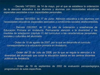 - Decreto 147/2002, de 14 de mayo, por el que se establece la ordenación
de la atención educativa a los alumnos y alumnas con necesidades educativas
especiales asociadas a sus capacidades personales.

        -Decreto 167/2003, de 17 de Junio. Atención educativa a los alumnos con
necesidades educativas especiales asociados a condiciones sociales desfavorecidas.

         - Decreto 230/2007, de 31 de julio de ordenación y enseñanzas de
Educación Primaria en Andalucía. Permanente atención a la diversidad y las
medidas de adaptación (capítulo V) del currículum a las características personales,
sociales y culturales del alumnado.

       - Orden de 10 de agosto de 2007, por la que se desarrolla el currículo
  correspondiente a la educación primaria en Andalucía.

         - Orden del 25 de Julio de 2008, por la que se regula la atención a la
diversidad del alumnado que cursa la educación básica en los centros docentes
públicos de Andalucía.


        - Orden de 19 de septiembre de 2002 de evaluación psicopedagógica,
programación de aulas específicas.
 