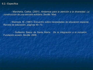 6.2.- Específica


        - Marchena, Carlos. (2001). Andamios para la atención a la diversidad. La
 construcción de una escuela solidaria. Sevilla. Mad.


       - Warnock, M. (1987). Encuentro sobre necesidades de educación especial.
 Revista de educación, páginas 45- 73.


         - Guillermo Sáenz de Santa María. De la integración a la inclusión.
 Fundación ecoem, Sevilla. 2008.
 