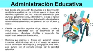 Administración Educativa
• Está dirigida a la ordenación de esfuerzos; a la determinación
de objetivos académicos y de políticas externa e interna; a la
creación y aplicación de una adecuada normatividad para
alumnos, personal docente, administrativo, técnico y manual
con la finalidad de establecer en la institución educativa lasos
de enseñanza-aprendizaje y un gobierno escolar eficiente y
exitoso.
• Ciencia que planifica, organiza, dirige, ejecuta, controla y
evalúa las actividades que se desarrollan en las
organizaciones educativas, dirigidas a desarrollar las
capacidades y el desarrollo educativo.
• Disciplina que organiza el trabajo del personal escolar
(docentes, administrativos, etc.,) y el manejo de recursos
físicos, financieros, tecnológicos y pedagógicos, ente otros,
para cumplir con el currículo definido por la sociedad
educativa.
 