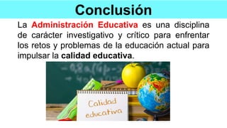 Conclusión
La Administración Educativa es una disciplina
de carácter investigativo y crítico para enfrentar
los retos y problemas de la educación actual para
impulsar la calidad educativa.
 