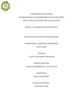 UNIVERSIDAD DE PANAMÁ
CENTRO REGIONAL UNIVERSITARIO DE PANAMÁ OESTE
FACULTADA DE CIENCIAS DE LA EDUCACIÓN
ESCUELA DE FORMACIÓN PEDAGÓGICA
LICENCIATURA EN EDUCACIÓN PRIMARIA
INFORMATICA Y REDES DE APRENDIZAJE
(COD. 22476)
TEMA #4
LAS PLATAFORMAS VIRTUALES
PRESENTADO POR:
CAROLINA RODRÍGUEZ CIP.:9-221-1051
PROFESORA:
MARTA QUINTERO
FECHA DE ENTREGA:
25 DE MAYO 2020
 