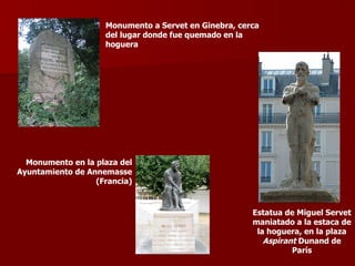 ?
                    Monumento a Servet en Ginebra, cerca
                    del lugar donde fue quemado en la
                    hoguera




  Monumento en la plaza del
Ayuntamiento de Annemasse
                  (Francia)


                                                      Estatua de Miguel Servet
                                                      maniatado a la estaca de
                                                       la hoguera, en la plaza
                                                         Aspirant Dunand de
                                                                París
 