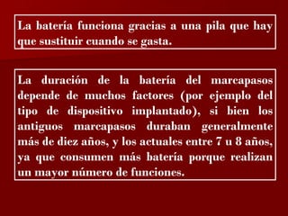 ?

La batería funciona gracias a una pila que hay
que sustituir cuando se gasta.


La duración de la batería del marcapasos
depende de muchos factores (por ejemplo del
tipo de dispositivo implantado), si bien los
antiguos marcapasos duraban generalmente
más de diez años, y los actuales entre 7 u 8 años,
ya que consumen más batería porque realizan
un mayor número de funciones.
 