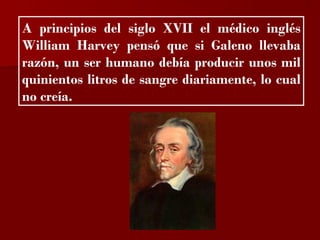 ?

A principios del siglo XVII el médico inglés
William Harvey pensó que si Galeno llevaba
razón, un ser humano debía producir unos mil
quinientos litros de sangre diariamente, lo cual
no creía.
 
