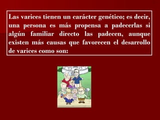 ?


Las varices tienen un carácter genético; es decir,
una persona es más propensa a padecerlas si
algún familiar directo las padecen, aunque
existen más causas que favorecen el desarrollo
de varices como son:
 