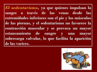 ?

El sedentarismo, ya que quienes impulsan la
sangre a través de las venas desde las
extremidades inferiores son el pie y los músculos
de las piernas, y el sedentarismo no favorece la
contracción muscular y se provoca un mayor
estancamiento de sangre y una mayor
sobrecarga valvular, lo que facilita la aparición
de las varices.
 