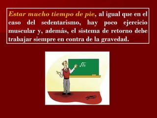 ?

Estar mucho tiempo de pie, al igual que en el
caso del sedentarismo, hay poco ejercicio
muscular y, además, el sistema de retorno debe
trabajar siempre en contra de la gravedad.
 