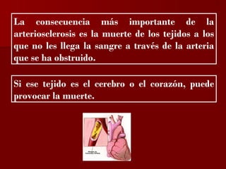 ?


La consecuencia más importante de la
arteriosclerosis es la muerte de los tejidos a los
que no les llega la sangre a través de la arteria
que se ha obstruido.

Si ese tejido es el cerebro o el corazón, puede
provocar la muerte.
 