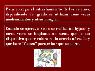 ?


Para corregir el estrechamiento de las arterias,
dependiendo del grado se utilizan unas veces
medicamentos y otros cirugía.

Cuando se opera, a veces se realiza un bypass y
otras veces se implanta un stent, que es un
dispositivo que se coloca en la arteria afectada y
que hace “fuerza” para evitar que se cierre.
 