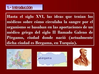 ?

1.- Introducción

Hasta el siglo XVI, las ideas que tenían los
médicos sobre cómo circulaba la sangre por el
organismo se basaban en las aportaciones de un
médico griego del siglo II llamado Galeno de
Pérgamo, ciudad donde nació (actualmente
dicha ciudad es Bergama, en Turquía).
 