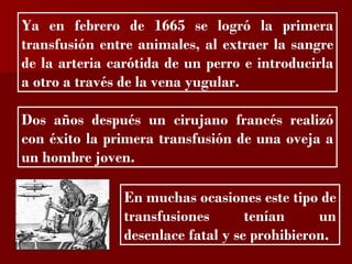 ?

Ya en febrero de 1665 se logró la primera
transfusión entre animales, al extraer la sangre
de la arteria carótida de un perro e introducirla
a otro a través de la vena yugular.

Dos años después un cirujano francés realizó
con éxito la primera transfusión de una oveja a
un hombre joven.

                En muchas ocasiones este tipo de
                transfusiones       tenían     un
                desenlace fatal y se prohibieron.
 