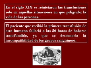 ?

En el siglo XIX se reiniciaron las transfusiones
solo en aquellas situaciones en que peligraba la
vida de las personas.

El paciente que recibió la primera transfusión de
otro humano falleció a las 56 horas de haberse
transfundido, ya que se desconocía la
incompatibilidad de los grupos sanguíneos.
 