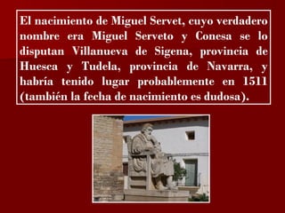 ?

El nacimiento de Miguel Servet, cuyo verdadero
nombre era Miguel Serveto y Conesa se lo
disputan Villanueva de Sigena, provincia de
Huesca y Tudela, provincia de Navarra, y
habría tenido lugar probablemente en 1511
(también la fecha de nacimiento es dudosa).
 