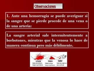?

               Observaciones

1. Ante una hemorragia se puede averiguar si
la sangre que se pierde procede de una vena o
de una arteria:

La sangre arterial sale intermitentemente a
borbotones, mientras que la venosa lo hace de
manera continua pero más débilmente.
 
