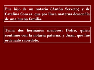 ?


Fue hijo de un notario (Antón Serveto) y de
Catalina Conesa, que por línea materna descendía
de una buena familia.

Tenía dos hermanos menores: Pedro, quien
continuó con la notaría paterna, y Juan, que fue
ordenado sacerdote.
 