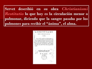?


Servet describió en su obra Christianismi
Restitutio lo que hoy es la circulación menor o
pulmonar, diciendo que la sangre pasaba por los
pulmones para recibir el “ánima”, el alma.
 