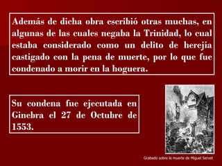 ?


Además de dicha obra escribió otras muchas, en
algunas de las cuales negaba la Trinidad, lo cual
estaba considerado como un delito de herejía
castigado con la pena de muerte, por lo que fue
condenado a morir en la hoguera.


Su condena fue ejecutada en
Ginebra el 27 de Octubre de
1553.


                                Grabado sobre la muerte de Miguel Servet
 