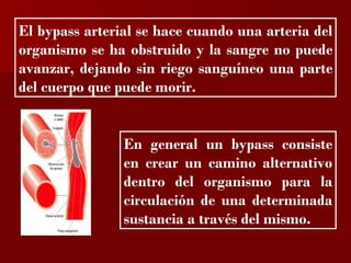 El bypass arterial se hace cuando una arteria del
organismo se ha obstruido y la sangre no puede
avanzar, dejando sin riego sanguíneo una parte
del cuerpo que puede morir.


                En general un bypass consiste
                en crear un camino alternativo
                dentro del organismo para la
                circulación de una determinada
                sustancia a través del mismo.
 