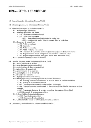 Diseño de Sistemas Operativos Tema 4. Sistema de Archivos
Departamento de Lenguajes y Computación. Universidad de Almería Página4.1
TEMA 4. SISTEMA DE ARCHIVOS
4.1. Características del sistema de archivos de UNIX
4.2. Estructura general de un sistema de archivos de UNIX
4.3. Representación interna de los archivos en UNIX
4.3.1. El superbloque (superblock)
4.3.2. Inodos y operaciones con inodos
4.3.2.1. Estructura de un inodo (inode)
4.3.2.2. Operaciones con inodos
4.3.2.2.1. Operaciones para la asignación de inodos: iget
4.3.2.2.2. Acciones que realiza el kernel cuando libera un inodo: iput
4.3.3. Estructura de los archivos
4.3.3.1. Archivos regulares
4.3.3.2. Directorios
4.3.3.3. Archivos especiales
4.3.3.4. PIPES (Tuberías con nombre)
4.3.3.5. Conversión de un nombre (pathname) en un inodo (inode). La función namei
4.3.3.6. Asignar un inodo (inode) libre para un nuevo archivo. La función ialloc
4.3.3.7. Asignar bloques libres (de disco) para nuevos datos. La función alloc
4.3.4. Tablas de control de acceso a los archivos
4.4. Llamadas al sistema para el sistema de archivos de UNIX
4.4.1. open (apertura de un archivo)
4.4.2. read (lectura de datos de un archivo)
4.4.3. write (escritura de datos en un archivo)
4.4.4. close (cierre de un archivo)
4.4.5. creat (creación de un archivo)
4.4.6. dup (duplicado de un descriptor)
4.4.7. lseek (acceso aleatorio)
4.4.8. fsync (consistencia de un archivo)
4.4.9. Montaje (mount) y desmontaje (umount) de sistemas de archivos
4.4.9.1. Montar y desmontar de un sistema de archivos. Cruce de sistema de archivos
4.4.9.2. Montaje de un sistema de archivos
4.4.9.3. Cruce de puntos de montaje en los nombres (pathname)
4.4.9.4. Cruce del punto de montaje desde el sistema de archivos global al sistema de archivos
montado
4.4.9.5. Cruce desde el sistema de archivos montado al sistema de archivos global
4.4.9.6 Desmontaje de un sistema de archivos
4.4.10. Crear (link) y eliminar (unlink) enlaces
4.4.10.1. Creación de enlaces (link)
4.4.10.2. Eliminación de enlaces (unlink)
4.4.11. Otras llamadas básicas al sistema para el sistema de archivos
4.5. Consistencia y mantenimiento del sistema de archivos de UNIX
 