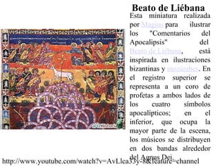 Beato de Liébana
                                     Esta miniatura realizada
                                     por Magius para     ilustrar
                                     los    "Comentarios      del
                                     Apocalipsis"            del
                                     Beato de Liébana,       está
                                     inspirada en ilustraciones
                                     bizantinas y mozárabes. En
                                     el registro superior se
                                     representa a un coro de
                                     profetas a ambos lados de
                                     los     cuatro    símbolos
                                     apocalípticos;    en      el
                                     inferior, que ocupa la
                                     mayor parte de la escena,
                                     los músicos se distribuyen
                                     en dos bandas alrededor
                                     del Agnus Dei.
http://www.youtube.com/watch?v=AvLlca33y-8&feature=channel
 