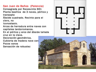 San Juan de Baños (Palencia)
Consagrada por Recesvinto 661
Planta basílica de 3 naves, pórtico y
transepto
Ábside cuadrado. Recinto para el
clero, no
Iconostasio.
Arcos de herradura entre naves con
capiteles tardorromanos.
En el pórtico y arco del ábside tallada
cruz en la clave.
Decoración geométrica.
Cubierta de madera nave central.
Pocos vanos
Sensación de robustez
 