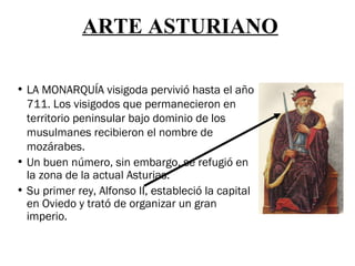 ARTE ASTURIANO

• LA MONARQUÍA visigoda pervivió hasta el año
  711. Los visigodos que permanecieron en
  territorio peninsular bajo dominio de los
  musulmanes recibieron el nombre de
  mozárabes.
• Un buen número, sin embargo, se refugió en
  la zona de la actual Asturias.
• Su primer rey, Alfonso II, estableció la capital
  en Oviedo y trató de organizar un gran
  imperio.
 