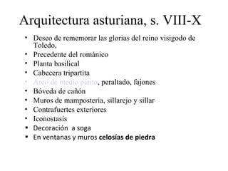 Arquitectura asturiana, s. VIII-X
 • Deseo de rememorar las glorias del reino visigodo de
   Toledo,
 • Precedente del románico
 • Planta basilical
 • Cabecera tripartita
 • Arco de medio punto, peraltado, fajones
 • Bóveda de cañón
 • Muros de mampostería, sillarejo y sillar
 • Contrafuertes exteriores
 • Iconostasis
 • Decoración a soga
 • En ventanas y muros celosías de piedra
 