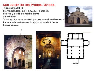 San Julián de los Prados. Oviedo.
 Principios del IX .
Planta basilical de 3 naves. 3 ábsides.
Pilares y arcos de medio punto
Adintelada.
Transepto y nave central pintura mural motivo arquitectónico.
Iconostasio estructurado como arco de triunfo.
Pocos vanos
 
