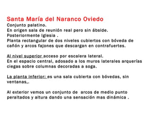 Santa María del Naranco Oviedo
Conjunto palatino.
En origen sala de reunión real pero sin ábside.
Posteriormente Iglesia .
Planta rectangular de dos niveles cubiertos con bóveda de
cañón y arcos fajones que descargan en contrafuertes.

Al nivel superior acceso por escalera lateral.
En el espacio central, adosado a los muros laterales arquerías
ciegas sobre columnas decoradas a soga.

La planta inferior: es una sala cubierta con bóvedas, sin
ventanas,.

Al exterior vemos un conjunto de arcos de medio punto
peraltados y altura dando una sensación mas dinámica .
 