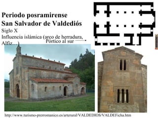 Periodo posramirense
San Salvador de Valdediós
Siglo X
Influencia islámica (arco de herradura,
Alfiz…)              Pórtico al sur




 http://www.turismo-prerromanico.es/arterural/VALDEDIOS/VALDEFicha.htm
 