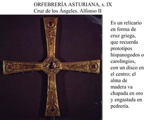 ORFEBRERÍA ASTURIANA, s. IX
Cruz de los Ángeles. Alfonso II

                              Es un relicario
                              en forma de
                              cruz griega,
                              que recuerda
                              prototipos
                              hispanogodos o
                              carolingios,
                              con un disco en
                              el centro; el
                              alma de
                              madera va
                              chapada en oro
                              y engastada en
                              pedrería.
 