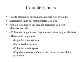 Características
• Uso de elementos musulmanes en edificios cristianos
• Materiales: Ladrillo, mampostería y sillería
• Empleo sistemático del arco de herradura de origen
  islámico, con alfiz.
• - Columnas delgadas con capiteles corintios muy estilizados
• - Diversidad de plantas
   – -Pequeñas dimensiones
   – -Espacios discontinuos
   – -Cubiertas a dos aguas
   – -Cúpulas variadas: cañón, arista, de nervios-califal y
      gallonada.
 