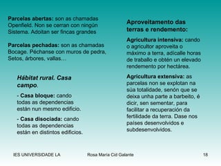 Aproveitamento das terras e rendemento: Agricultura intensiva:  cando o agricultor aproveita o máximo a terra, adícalle horas de traballo e obtén un elevado rendemento por hectárea. Agricultura extensiva:  as parcelas non se explotan na súa totalidade, senón que se deixa unha parte a barbeito, é dicir, sen sementar, para facilitar a recuperación da fertilidade da terra. Dase nos países desenvolvidos e subdesenvolvidos. Parcelas abertas:  son as chamadas Openfield. Non se cerran con ningún  Sistema. Adoitan ser fincas grandes Parcelas pechadas:  son as chamadas Bocage. Péchanse con muros de pedra, Setos, árbores, vallas… Hábitat rural. Casa campo . -  Casa bloque:  cando todas as dependencias están nun mesmo edificio. -  Casa disociada:  cando todas as dependencias están en distintos edificios. 