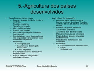 5.-Agricultura dos países desenvolvidos Agricultura dos países novos: Dase en América do Norte, do Sur e Australia. Parcelas regulares Tamaño moi grande Alto nivel tecnolóxico Escasa man de obra Produción masiva para o mercado internacional Propiedade en mans de agricultores moi preparados e empresarios ou de sociedades capitalistas. Problemas: Superprodución Esgotamento do solo polo monocultivo Caída de prezos Belt norteamericanos: monocultivos especializados. Pampa arxentina con gandería extensiva e bovina. Agricultura de plantación: Dáse nas áreas de clima tropical húmido proximas á costa de América central e do sur. SE asiático e Golfo de Guinea. Parcelas de grande dimensión Alto nivel de tecnoloxía Abundante man de obra barata Produción masiva para o mercado Propiedade en grandes empresas multinacionais Produtos moi demandados pola sociedade. Problemas: Esgotamento do solo polo monocultivo Pragas Caída de prezos 