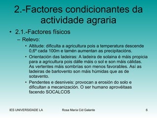 2.-Factores condicionantes da actividade agraria 2.1.-Factores físicos Relevo: Altitude: dificulta a agricultura pois a temperatura descende 0,6º cada 100m e tamén aumentan as precipitacións. Orientación das ladeiras: A ladeira de solaina é máis propicia para a agricultura pois dálle máis o sol e son máis cálidas. As vertentes máis sombrías son menos favorables. Así as ladeiras de barlovento son máis húmidas que as de sotavento. Pendentes e desniveis: provocan a erosión do solo e dificultan a mecanización. O ser humano aprovéitaas facendo SOCALCOS 