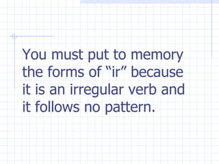 You must put to memory  the forms of “ir” because  it is an irregular verb and it follows no pattern. 