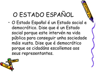O ESTADO ESPAÑOL O Estado Español é un Estado social e democrático. Dise que é un Estado social porque este intervén na vida pública para conseguir unha sociedade máis xusta. Dise que é democrático porque os cidadáns escollemos aos seus representantes. 